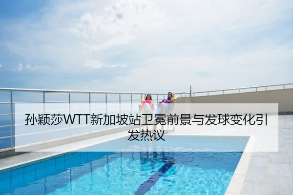 孙颖莎WTT新加坡站卫冕前景与发球变化引发热议